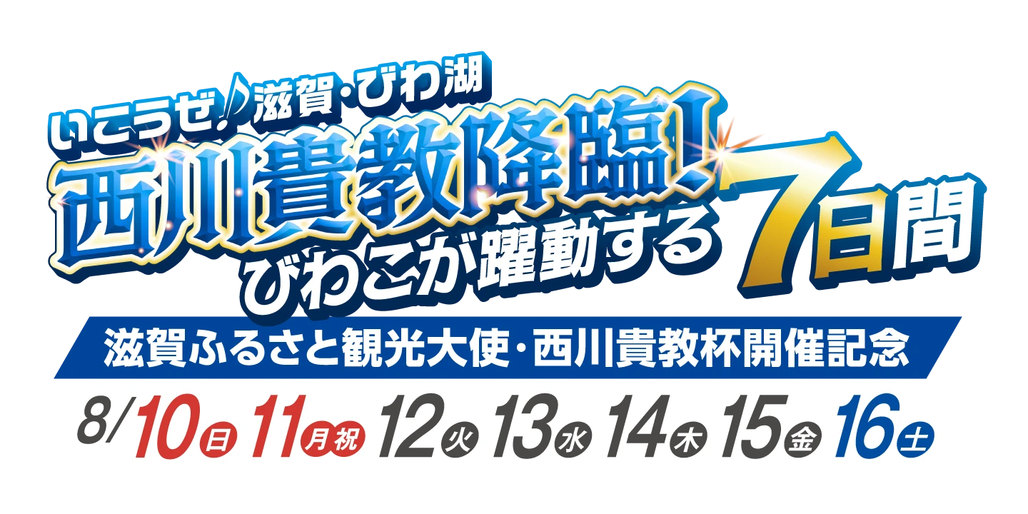 いこうぜ♪滋賀・びわ湖 西川貴教降臨！びわこが躍動する7日間「滋賀ふるさと観光大使・西川貴教杯開催記念」8/10（日）・11（月祝）・12（火）・13（水）・14（木）・15（金）・16（土）